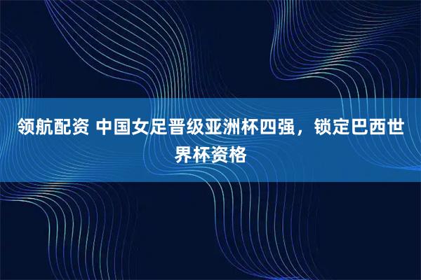 领航配资 中国女足晋级亚洲杯四强，锁定巴西世界杯资格