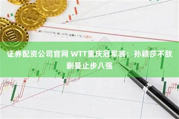 证券配资公司官网 WTT重庆冠军赛：孙颖莎不敌蒯曼止步八强