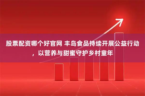 股票配资哪个好官网 丰岛食品持续开展公益行动，以营养与甜蜜守护乡村童年