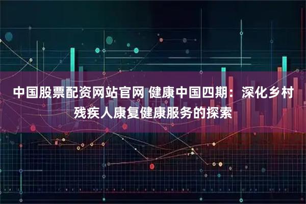 中国股票配资网站官网 健康中国四期：深化乡村残疾人康复健康服务的探索