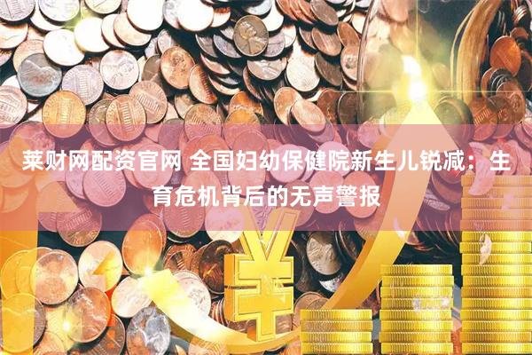 莱财网配资官网 全国妇幼保健院新生儿锐减：生育危机背后的无声警报