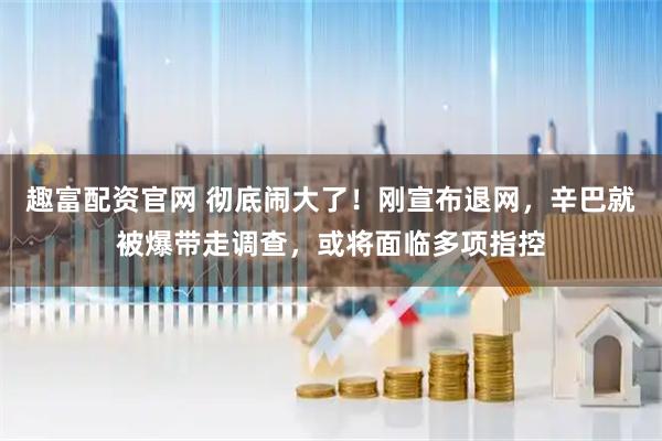 趣富配资官网 彻底闹大了！刚宣布退网，辛巴就被爆带走调查，或将面临多项指控