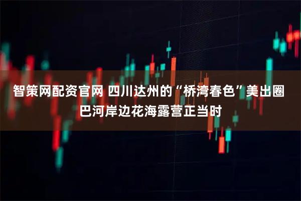 智策网配资官网 四川达州的“桥湾春色”美出圈 巴河岸边花海露营正当时