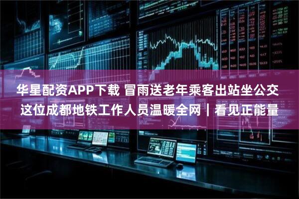 华星配资APP下载 冒雨送老年乘客出站坐公交 这位成都地铁工作人员温暖全网｜看见正能量