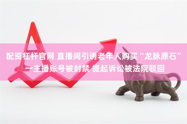 配资杠杆官网 直播间引诱老年人购买“龙脉原石” 一主播账号被封禁 提起诉讼被法院驳回
