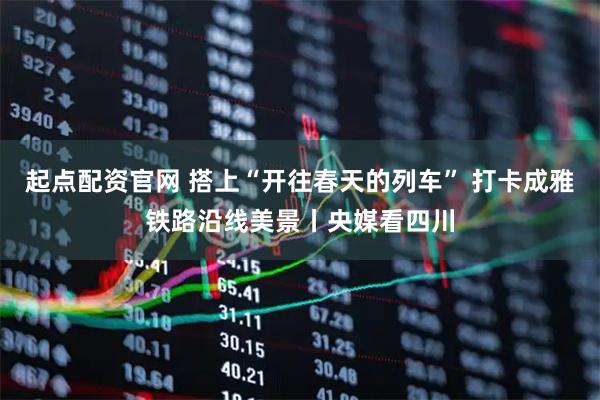 起点配资官网 搭上“开往春天的列车” 打卡成雅铁路沿线美景丨央媒看四川