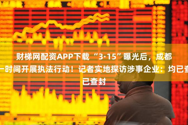 财梯网配资APP下载 “3·15”曝光后，成都第一时间开展执法行动！记者实地探访涉事企业：均已查封