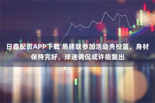 日鑫配资APP下载 易建联参加活动秀投篮，身材保持完好，球迷调侃或许能复出