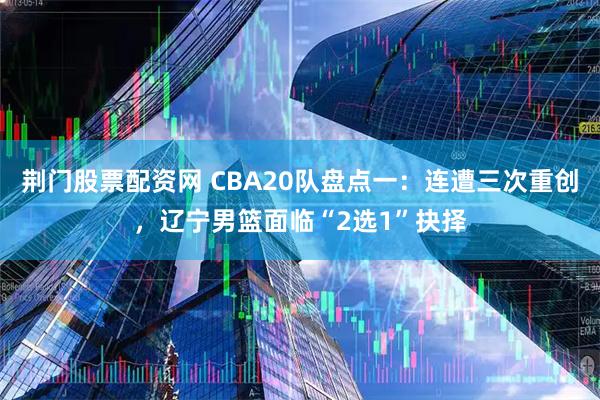 荆门股票配资网 CBA20队盘点一：连遭三次重创，辽宁男篮面临“2选1”抉择