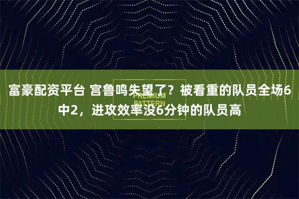富豪配资平台 宫鲁鸣失望了？被看重的队员全场6中2，进攻效率没6分钟的队员高