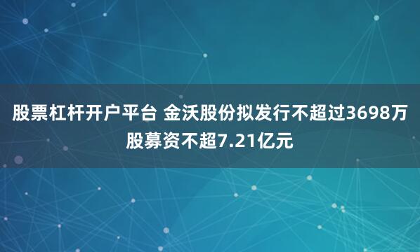 股票杠杆开户平台 金沃股份拟发行不超过3698万股募资不超7.21亿元