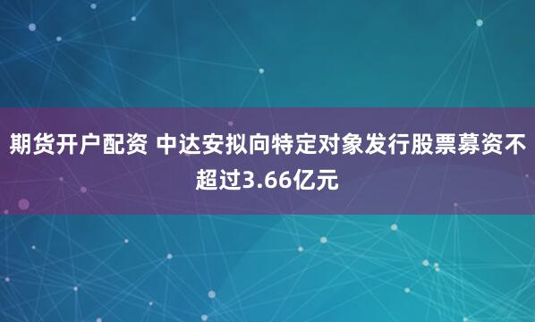 期货开户配资 中达安拟向特定对象发行股票募资不超过3.66亿元