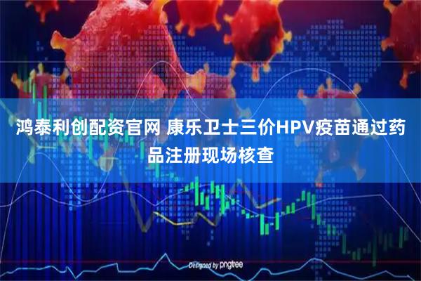 鸿泰利创配资官网 康乐卫士三价HPV疫苗通过药品注册现场核查