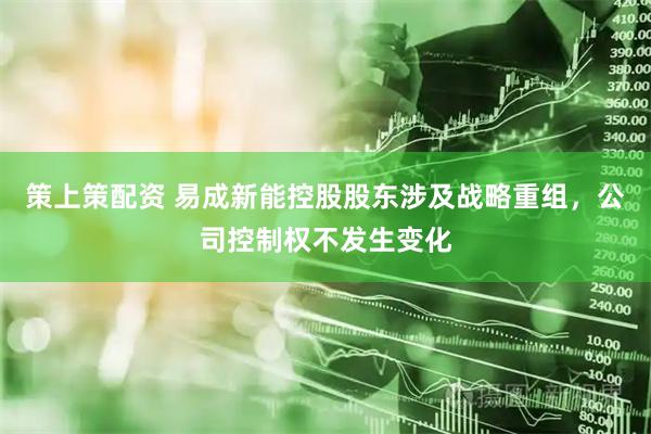 策上策配资 易成新能控股股东涉及战略重组，公司控制权不发生变化