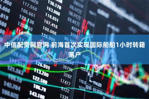 中信配资网官网 前海首次实现国际船舶1小时转籍落户