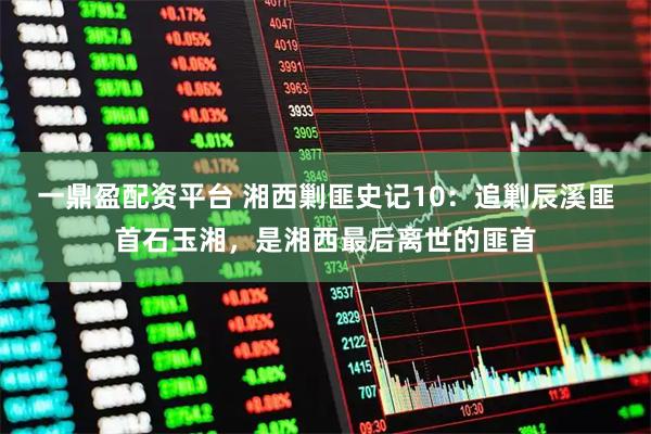 一鼎盈配资平台 湘西剿匪史记10：追剿辰溪匪首石玉湘，是湘西最后离世的匪首
