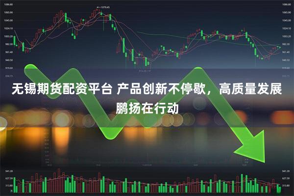 无锡期货配资平台 产品创新不停歇，高质量发展鹏扬在行动