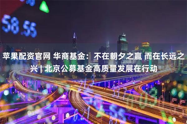 苹果配资官网 华商基金：不在朝夕之赢 而在长远之兴 | 北京公募基金高质量发展在行动