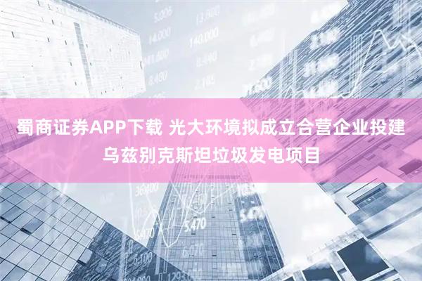蜀商证券APP下载 光大环境拟成立合营企业投建乌兹别克斯坦垃圾发电项目