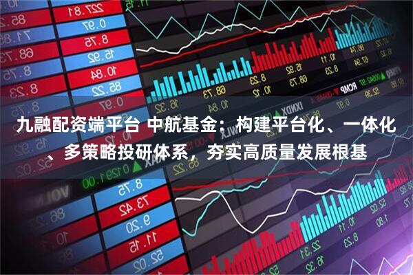 九融配资端平台 中航基金：构建平台化、一体化、多策略投研体系，夯实高质量发展根基