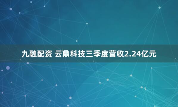九融配资 云鼎科技三季度营收2.24亿元