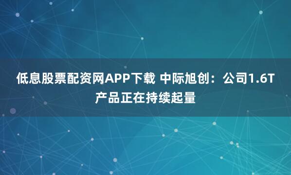 低息股票配资网APP下载 中际旭创：公司1.6T产品正在持续起量