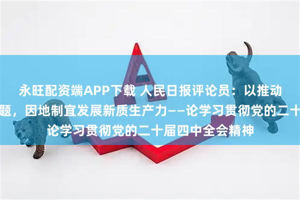 永旺配资端APP下载 人民日报评论员：以推动高质量发展为主题，因地制宜发展新质生产力——论学习贯彻党的二十届四中全会精神