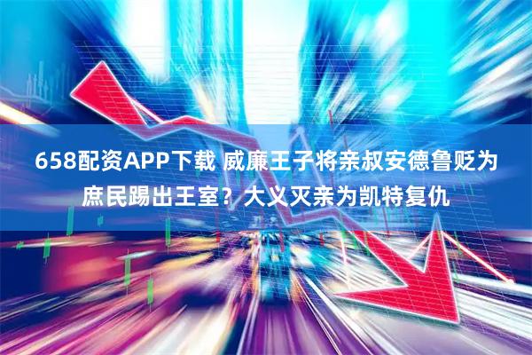 658配资APP下载 威廉王子将亲叔安德鲁贬为庶民踢出王室？大义灭亲为凯特复仇