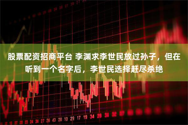 股票配资招商平台 李渊求李世民放过孙子，但在听到一个名字后，李世民选择赶尽杀绝