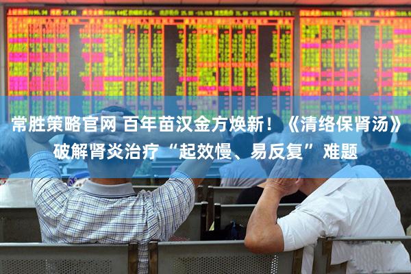常胜策略官网 百年苗汉金方焕新！《清络保肾汤》破解肾炎治疗 “起效慢、易反复” 难题