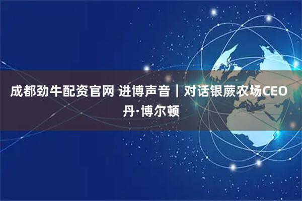 成都劲牛配资官网 进博声音｜对话银蕨农场CEO 丹·博尔顿