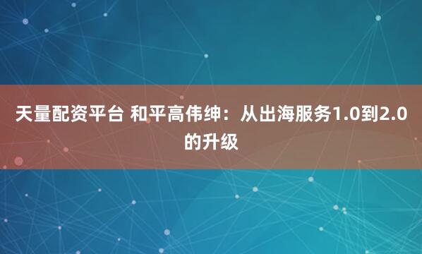 天量配资平台 和平高伟绅：从出海服务1.0到2.0的升级