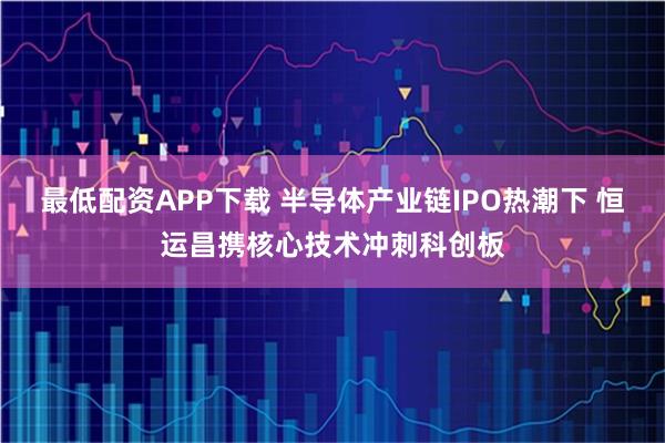 最低配资APP下载 半导体产业链IPO热潮下 恒运昌携核心技术冲刺科创板