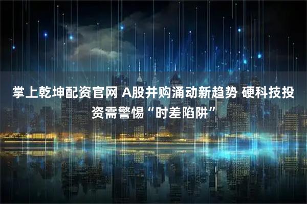 掌上乾坤配资官网 A股并购涌动新趋势 硬科技投资需警惕“时差陷阱”