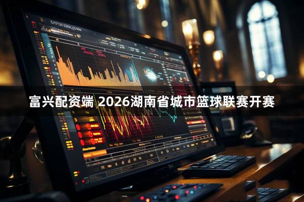 富兴配资端 2026湖南省城市篮球联赛开赛