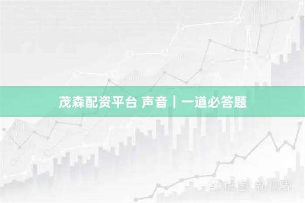 茂森配资平台 声音｜一道必答题