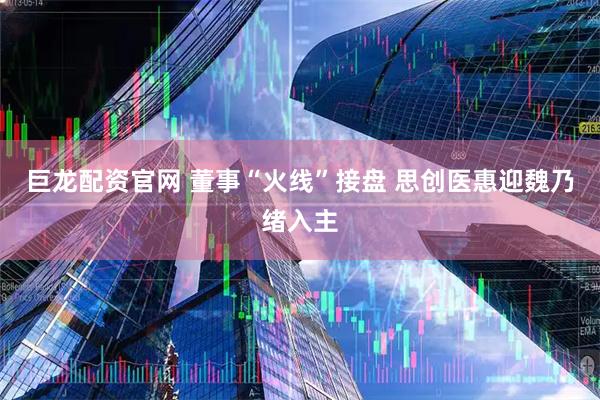 巨龙配资官网 董事“火线”接盘 思创医惠迎魏乃绪入主