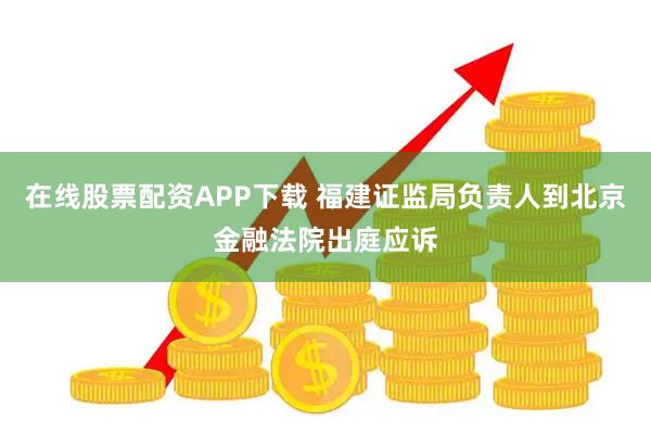 在线股票配资APP下载 福建证监局负责人到北京金融法院出庭应诉