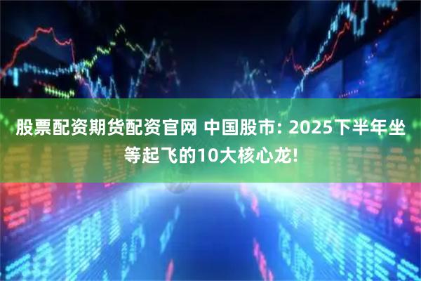 股票配资期货配资官网 中国股市: 2025下半年坐等起飞的10大核心龙!