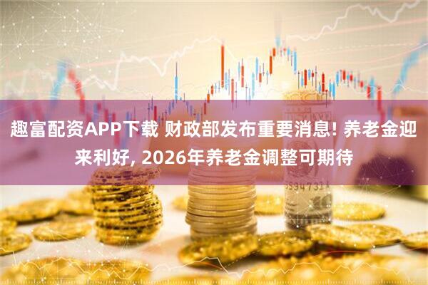 趣富配资APP下载 财政部发布重要消息! 养老金迎来利好, 2026年养老金调整可期待