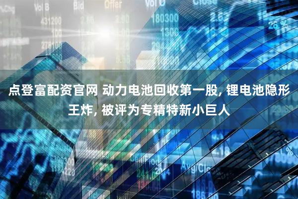 点登富配资官网 动力电池回收第一股, 锂电池隐形王炸, 被评为专精特新小巨人