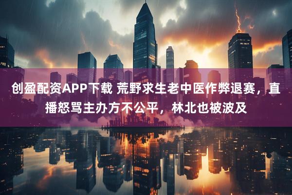 创盈配资APP下载 荒野求生老中医作弊退赛，直播怒骂主办方不公平，林北也被波及