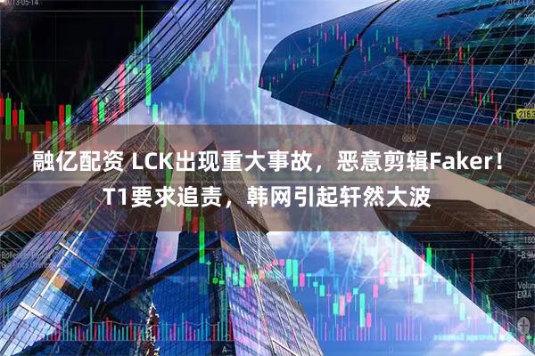 融亿配资 LCK出现重大事故，恶意剪辑Faker！T1要求追责，韩网引起轩然大波