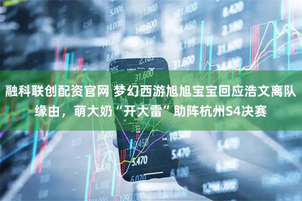 融科联创配资官网 梦幻西游旭旭宝宝回应浩文离队缘由，萌大奶“开大雷”助阵杭州S4决赛