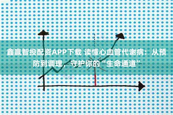 鑫赢智投配资APP下载 读懂心血管代谢病：从预防到调理，守护你的“生命通道”