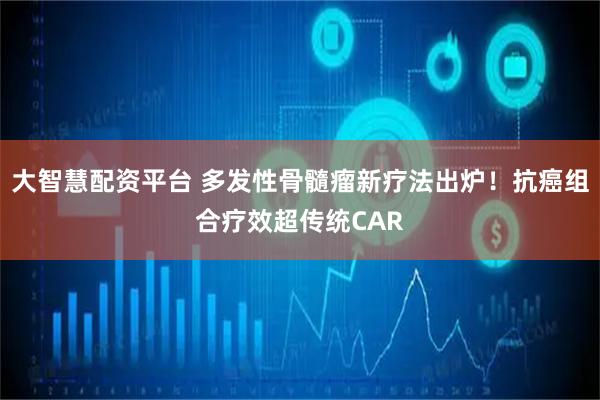 大智慧配资平台 多发性骨髓瘤新疗法出炉！抗癌组合疗效超传统CAR