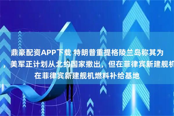 鼎豪配资APP下载 特朗普重提格陵兰岛称其为“巨大的冰块”，美军正计划从北约国家撤出，但在菲律宾新建舰机燃料补给基地