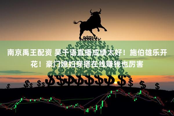 南京禹王配资 吴千语直播成绩太好！施伯雄乐开花！豪门媳妇穿搭在线赚钱也厉害