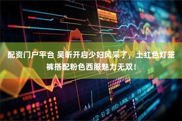 配资门户平台 吴昕开启少妇风采了，土红色灯笼裤搭配粉色西服魅力无双！