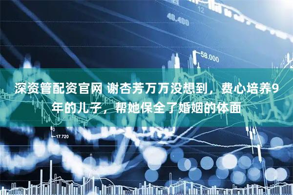 深资管配资官网 谢杏芳万万没想到，费心培养9年的儿子，帮她保全了婚姻的体面